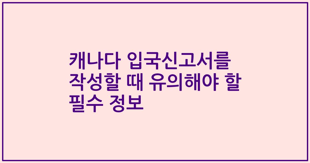 캐나다 입국신고서를 작성할 때 유의해야 할 필수 정보
